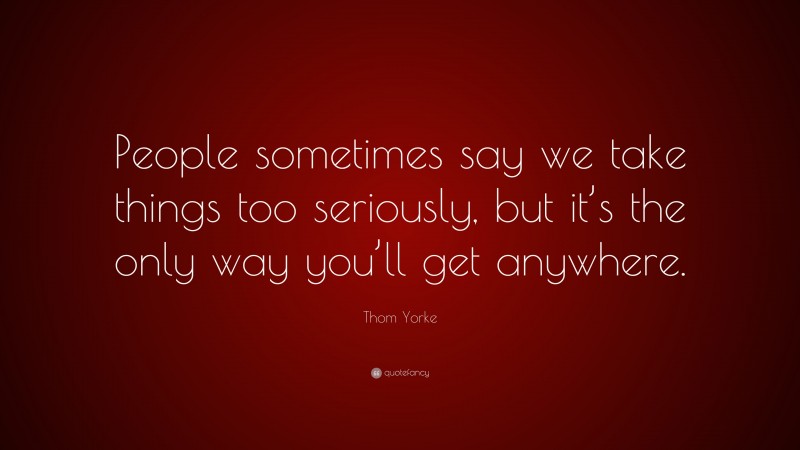 Thom Yorke Quote: “People sometimes say we take things too seriously, but it’s the only way you’ll get anywhere.”