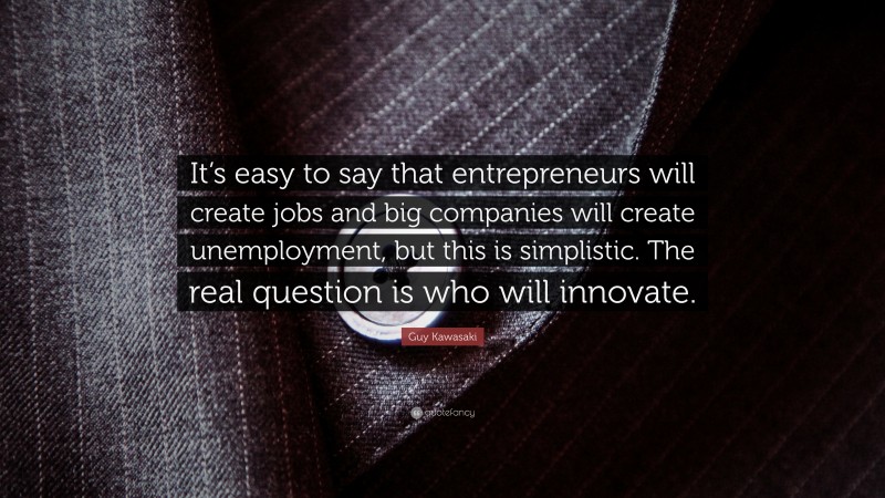 Guy Kawasaki Quote: “It’s easy to say that entrepreneurs will create jobs and big companies will create unemployment, but this is simplistic. The real question is who will innovate.”