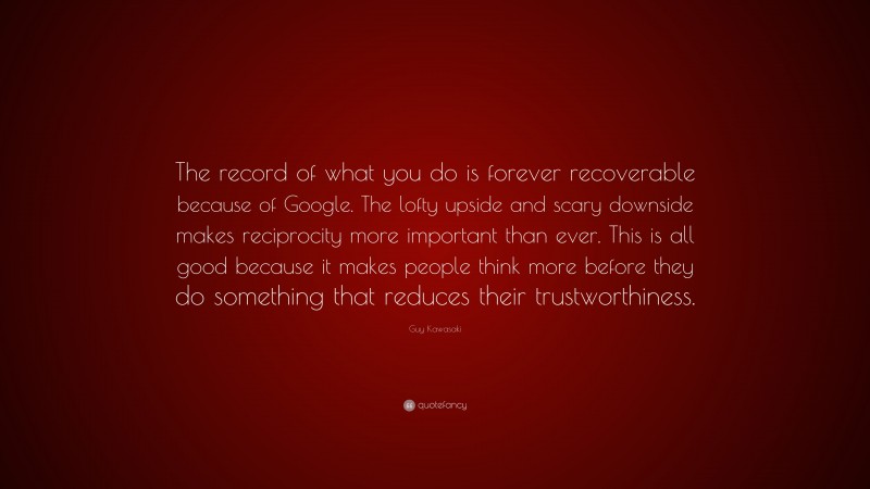 Guy Kawasaki Quote: “The record of what you do is forever recoverable because of Google. The lofty upside and scary downside makes reciprocity more important than ever. This is all good because it makes people think more before they do something that reduces their trustworthiness.”