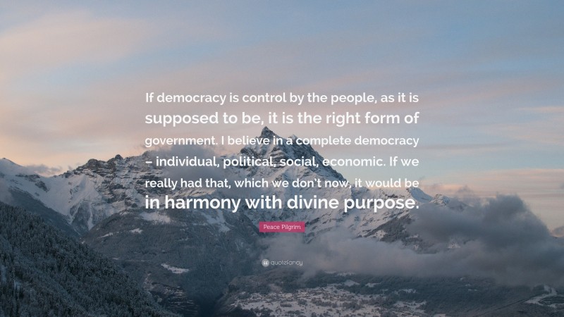 Peace Pilgrim Quote: “If democracy is control by the people, as it is supposed to be, it is the right form of government. I believe in a complete democracy – individual, political, social, economic. If we really had that, which we don’t now, it would be in harmony with divine purpose.”