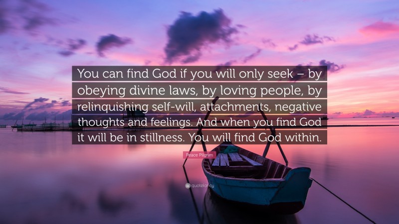 Peace Pilgrim Quote: “You can find God if you will only seek – by obeying divine laws, by loving people, by relinquishing self-will, attachments, negative thoughts and feelings. And when you find God it will be in stillness. You will find God within.”