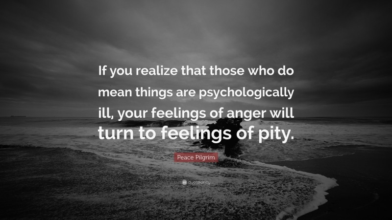 Peace Pilgrim Quote: “If you realize that those who do mean things are psychologically ill, your feelings of anger will turn to feelings of pity.”