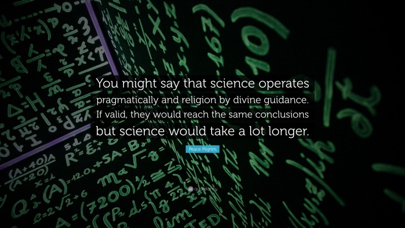 Peace Pilgrim Quote: “You might say that science operates pragmatically and religion by divine guidance. If valid, they would reach the same conclusions but science would take a lot longer.”