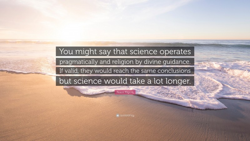 Peace Pilgrim Quote: “You might say that science operates pragmatically and religion by divine guidance. If valid, they would reach the same conclusions but science would take a lot longer.”