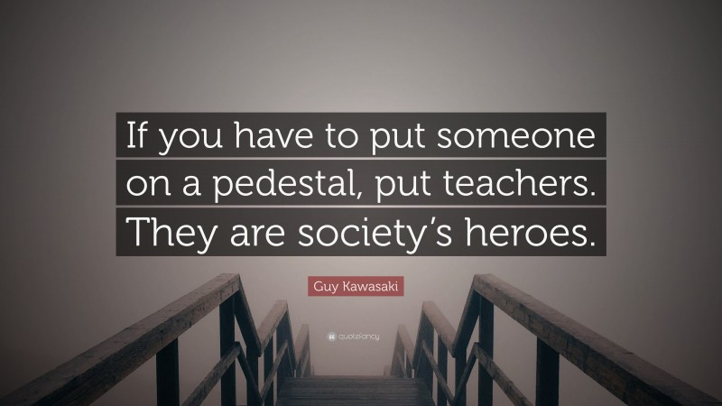 Guy Kawasaki Quote: “If you have to put someone on a pedestal, put teachers. They are society’s heroes.”