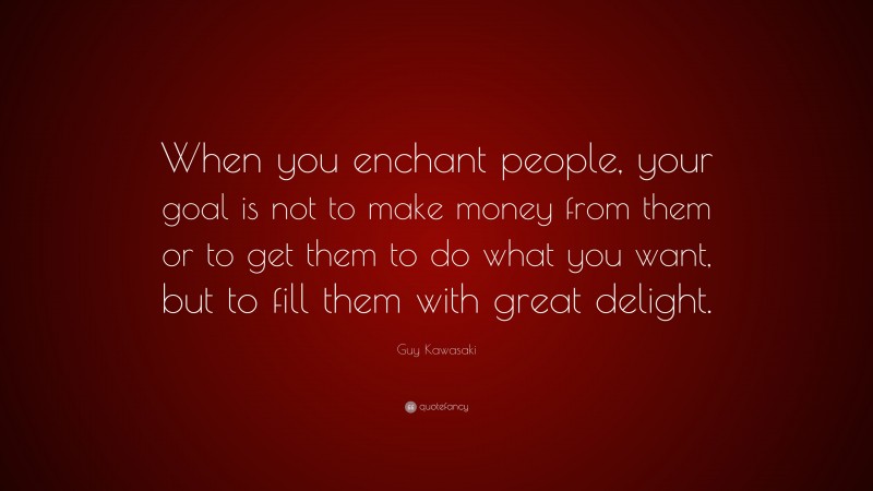 Guy Kawasaki Quote: “When you enchant people, your goal is not to make money from them or to get them to do what you want, but to fill them with great delight.”