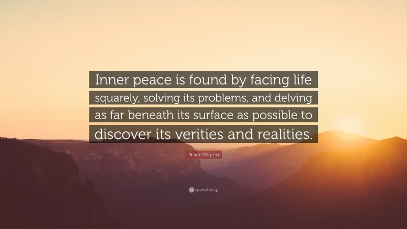 Peace Pilgrim Quote: “Inner peace is found by facing life squarely, solving its problems, and delving as far beneath its surface as possible to discover its verities and realities.”