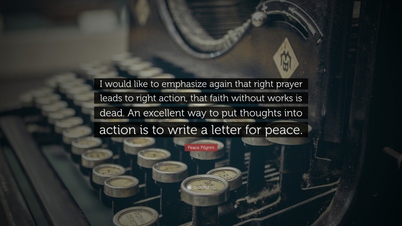 Peace Pilgrim Quote: “I would like to emphasize again that right prayer leads to right action, that faith without works is dead. An excellent way to put thoughts into action is to write a letter for peace.”
