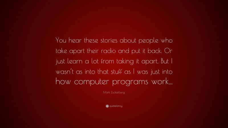 Mark Zuckerberg Quote: “You hear these stories about people who take apart their radio and put it back. Or just learn a lot from taking it apart. But I wasn’t as into that stuff as I was just into how computer programs work...”