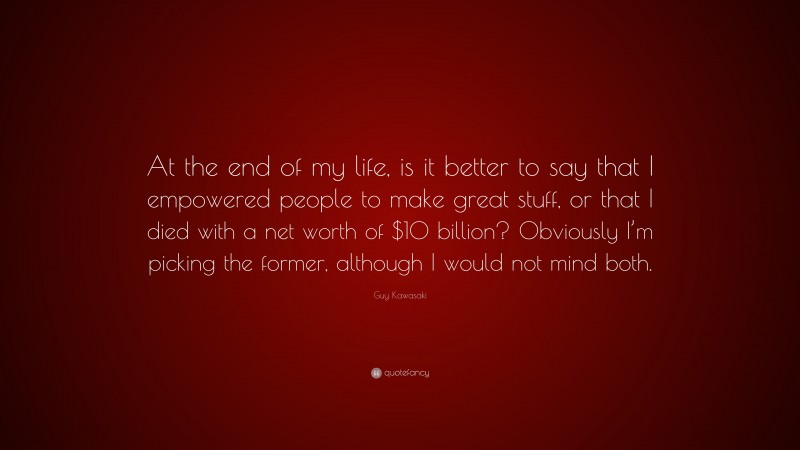Guy Kawasaki Quote: “At the end of my life, is it better to say that I empowered people to make great stuff, or that I died with a net worth of $10 billion? Obviously I’m picking the former, although I would not mind both.”