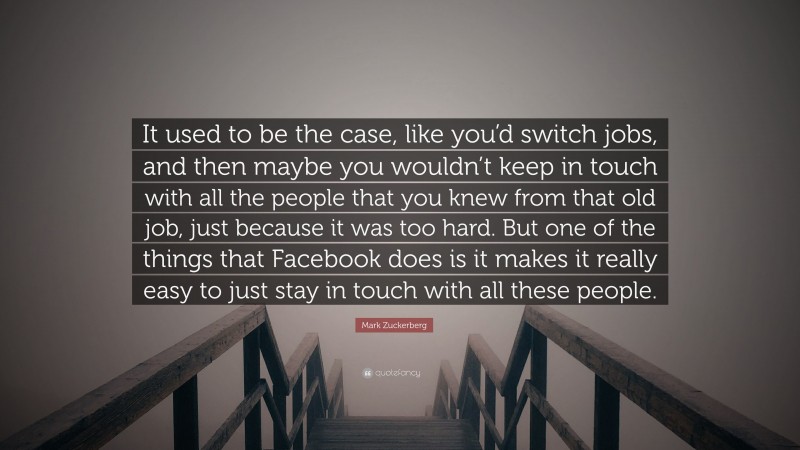 Mark Zuckerberg Quote: “It used to be the case, like you’d switch jobs, and then maybe you wouldn’t keep in touch with all the people that you knew from that old job, just because it was too hard. But one of the things that Facebook does is it makes it really easy to just stay in touch with all these people.”