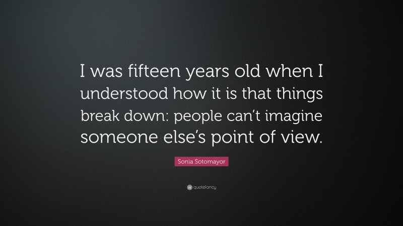 Sonia Sotomayor Quote: “I was fifteen years old when I understood how it is that things break down: people can’t imagine someone else’s point of view.”