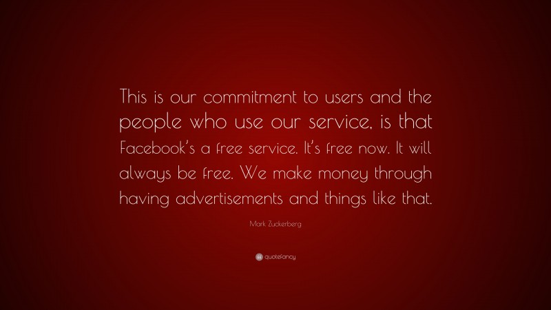 Mark Zuckerberg Quote: “This is our commitment to users and the people who use our service, is that Facebook’s a free service. It’s free now. It will always be free. We make money through having advertisements and things like that.”