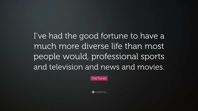 Ted Turner Quote: “I’ve had the good fortune to have a much more diverse life than most people would, professional sports and television and news and movies.”