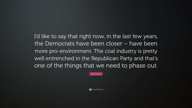 Ted Turner Quote: “I’d like to say that right now, in the last few years, the Democrats have been closer – have been more pro-environment. The coal industry is pretty well entrenched in the Republican Party and that’s one of the things that we need to phase out.”