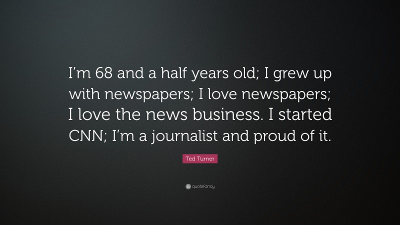 Ted Turner Quote: “I’m 68 and a half years old; I grew up with newspapers; I love newspapers; I love the news business. I started CNN; I’m a journalist and proud of it.”