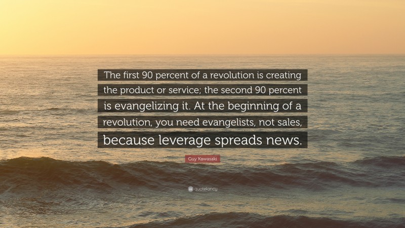 Guy Kawasaki Quote: “The first 90 percent of a revolution is creating the product or service; the second 90 percent is evangelizing it. At the beginning of a revolution, you need evangelists, not sales, because leverage spreads news.”