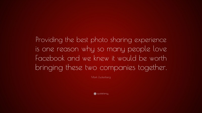 Mark Zuckerberg Quote: “Providing the best photo sharing experience is one reason why so many people love Facebook and we knew it would be worth bringing these two companies together.”