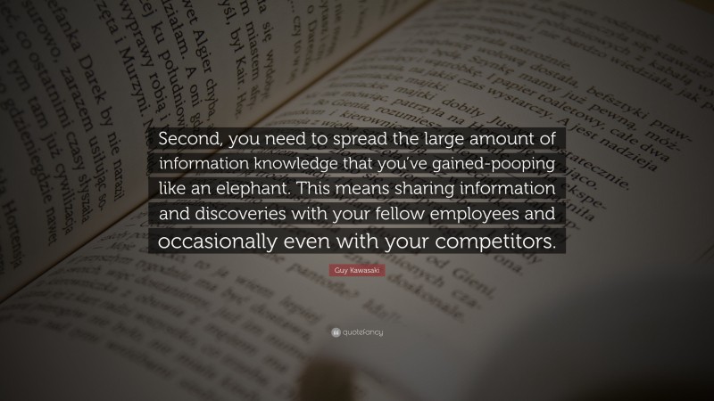 Guy Kawasaki Quote: “Second, you need to spread the large amount of information knowledge that you’ve gained-pooping like an elephant. This means sharing information and discoveries with your fellow employees and occasionally even with your competitors.”