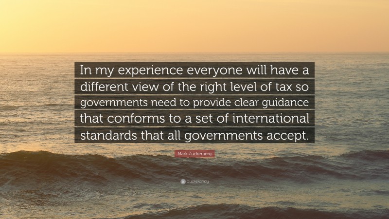 Mark Zuckerberg Quote: “In my experience everyone will have a different view of the right level of tax so governments need to provide clear guidance that conforms to a set of international standards that all governments accept.”
