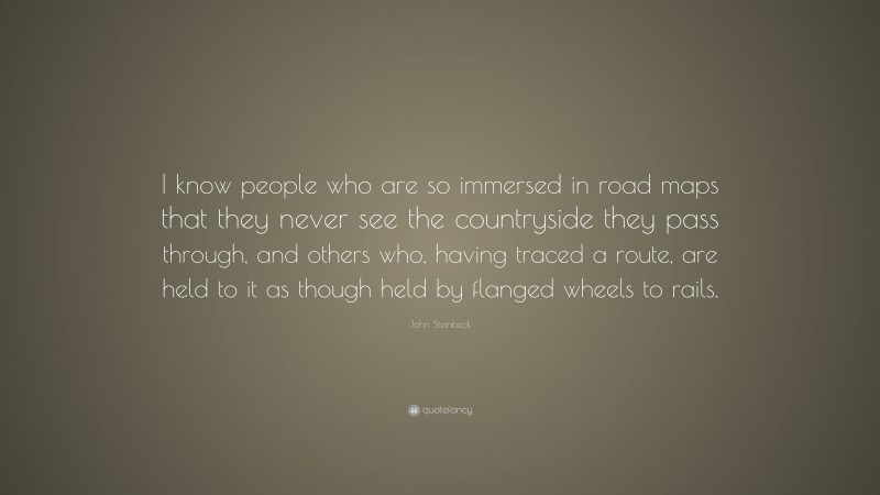 John Steinbeck Quote: “I know people who are so immersed in road maps that they never see the countryside they pass through, and others who, having traced a route, are held to it as though held by flanged wheels to rails.”