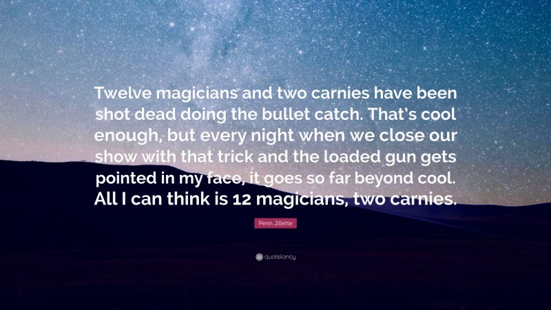 Penn Jillette Quote: “Twelve magicians and two carnies have been shot dead doing the bullet catch. That’s cool enough, but every night when we close our show with that trick and the loaded gun gets pointed in my face, it goes so far beyond cool. All I can think is 12 magicians, two carnies.”