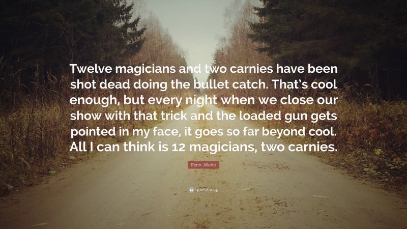 Penn Jillette Quote: “Twelve magicians and two carnies have been shot dead doing the bullet catch. That’s cool enough, but every night when we close our show with that trick and the loaded gun gets pointed in my face, it goes so far beyond cool. All I can think is 12 magicians, two carnies.”