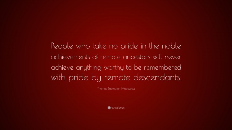 Thomas Babington Macaulay Quote: “People who take no pride in the noble achievements of remote ancestors will never achieve anything worthy to be remembered with pride by remote descendants.”
