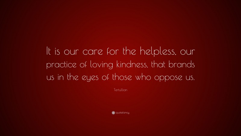 Tertullian Quote: “It is our care for the helpless, our practice of loving kindness, that brands us in the eyes of those who oppose us.”