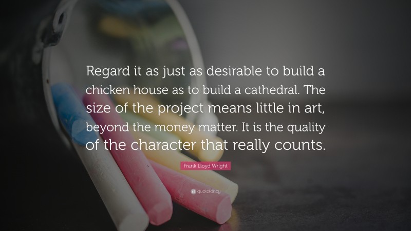 Frank Lloyd Wright Quote: “Regard it as just as desirable to build a chicken house as to build a cathedral. The size of the project means little in art, beyond the money matter. It is the quality of the character that really counts.”