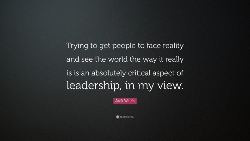 Jack Welch Quote: “Trying to get people to face reality and see the world the way it really is is an absolutely critical aspect of leadership, in my view.”