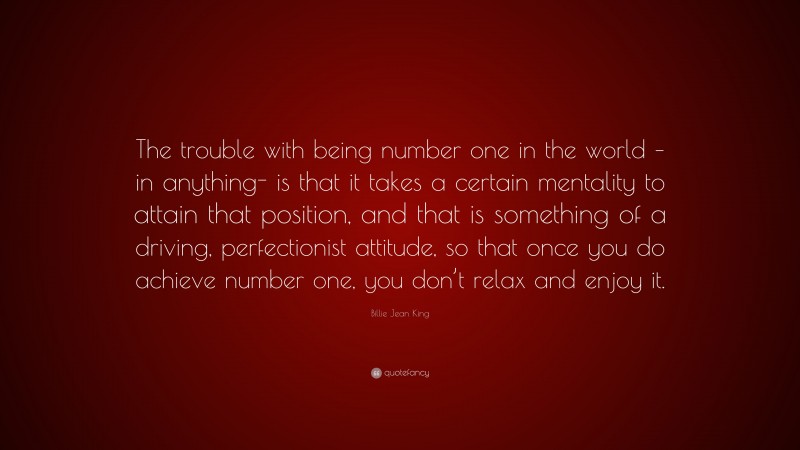 Billie Jean King Quote: “The trouble with being number one in the world – in anything- is that it takes a certain mentality to attain that position, and that is something of a driving, perfectionist attitude, so that once you do achieve number one, you don’t relax and enjoy it.”