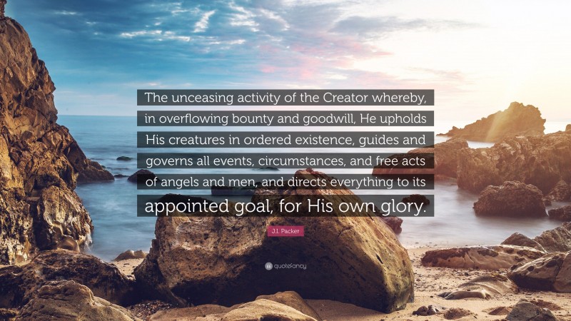 J.I. Packer Quote: “The unceasing activity of the Creator whereby, in overflowing bounty and goodwill, He upholds His creatures in ordered existence, guides and governs all events, circumstances, and free acts of angels and men, and directs everything to its appointed goal, for His own glory.”