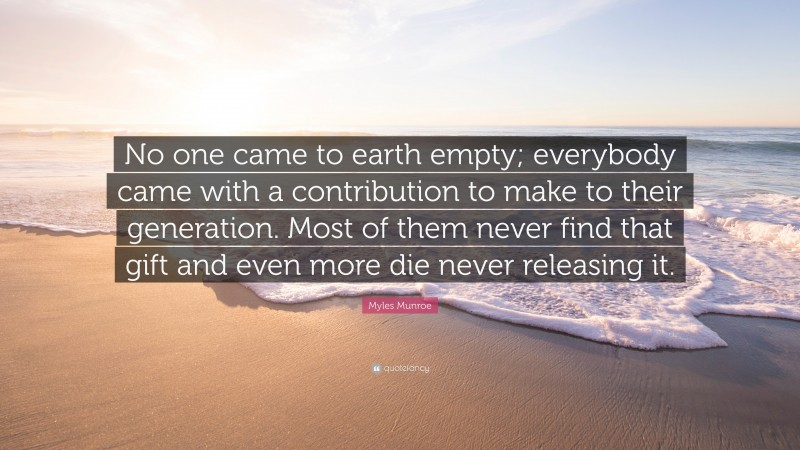 Myles Munroe Quote: “No one came to earth empty; everybody came with a contribution to make to their generation. Most of them never find that gift and even more die never releasing it.”