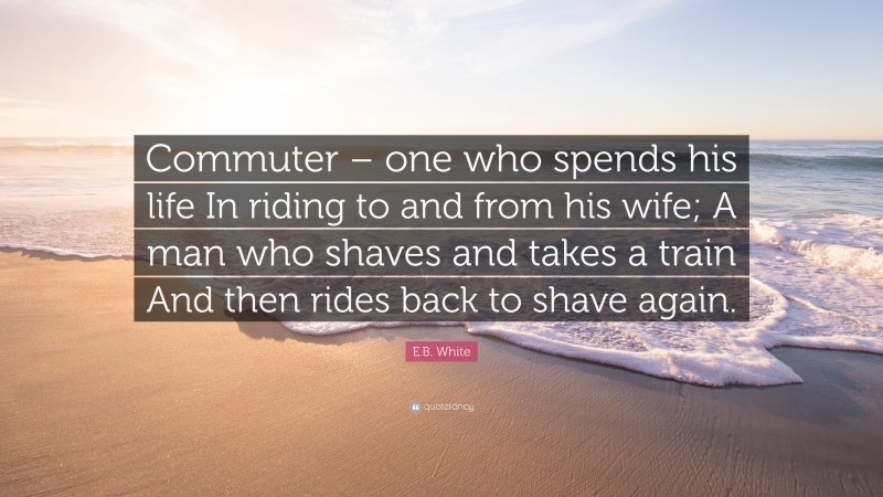 E.B. White Quote: “Commuter – one who spends his life In riding to and from his wife; A man who shaves and takes a train And then rides back to shave again.”