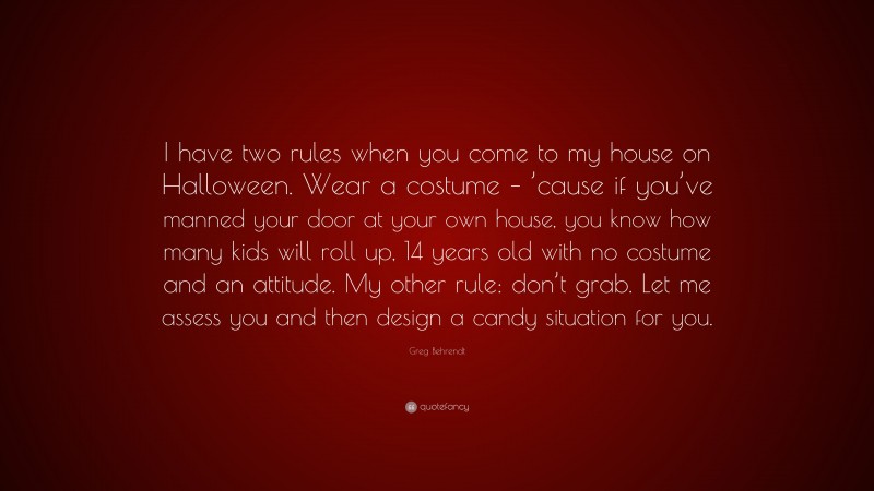 Greg Behrendt Quote: “I have two rules when you come to my house on Halloween. Wear a costume – ’cause if you’ve manned your door at your own house, you know how many kids will roll up, 14 years old with no costume and an attitude. My other rule: don’t grab. Let me assess you and then design a candy situation for you.”