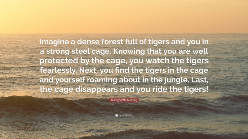 Nisargadatta Maharaj Quote: “Imagine a dense forest full of tigers and you in a strong steel cage. Knowing that you are well protected by the cage, you watch the tigers fearlessly. Next, you find the tigers in the cage and yourself roaming about in the jungle. Last, the cage disappears and you ride the tigers!”