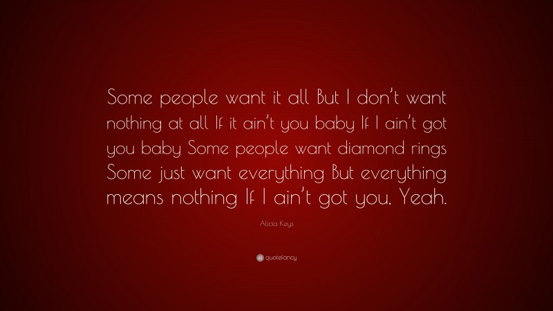 Alicia Keys Quote: “Some people want it all But I don’t want nothing at all If it ain’t you baby If I ain’t got you baby Some people want diamond rings Some just want everything But everything means nothing If I ain’t got you, Yeah.”