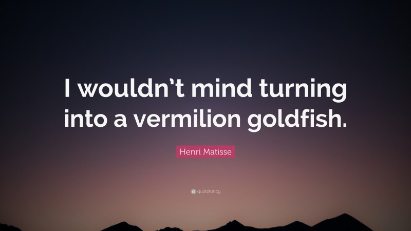 Henri Matisse Quote: “I wouldn’t mind turning into a vermilion goldfish.”