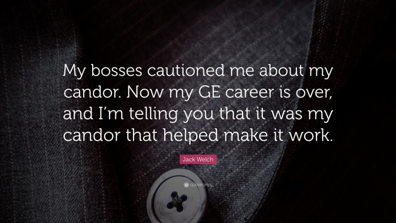 Jack Welch Quote: “My bosses cautioned me about my candor. Now my GE career is over, and I’m telling you that it was my candor that helped make it work.”