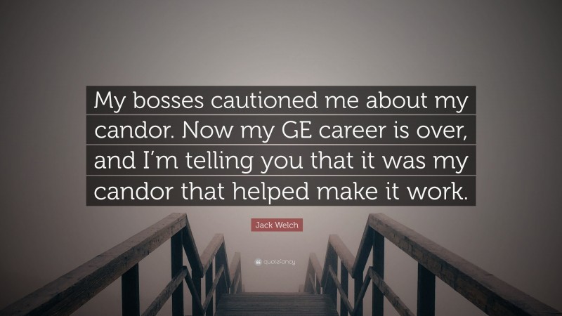 Jack Welch Quote: “My bosses cautioned me about my candor. Now my GE career is over, and I’m telling you that it was my candor that helped make it work.”