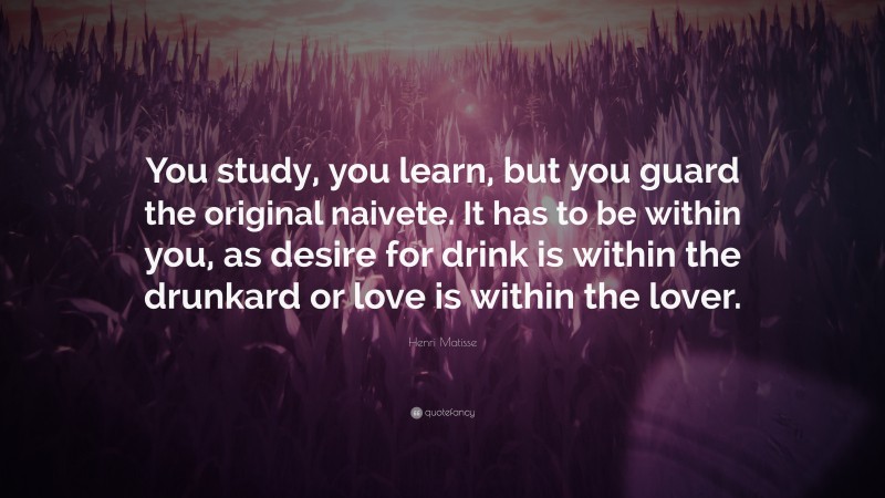 Henri Matisse Quote: “You study, you learn, but you guard the original naivete. It has to be within you, as desire for drink is within the drunkard or love is within the lover.”