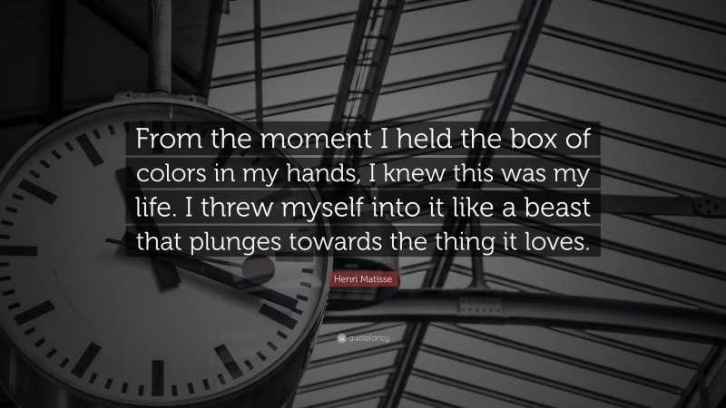Henri Matisse Quote: “From the moment I held the box of colors in my hands, I knew this was my life. I threw myself into it like a beast that plunges towards the thing it loves.”