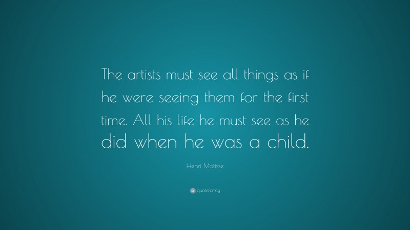 Henri Matisse Quote: “The artists must see all things as if he were seeing them for the first time. All his life he must see as he did when he was a child.”