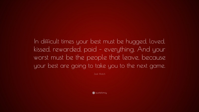 Jack Welch Quote: “In difficult times your best must be hugged, loved, kissed, rewarded, paid – everything. And your worst must be the people that leave, because your best are going to take you to the next game.”