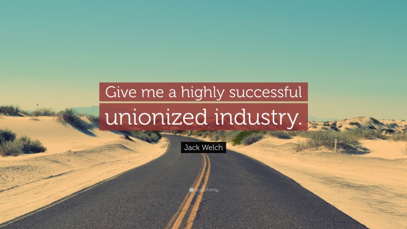 Jack Welch Quote: “Give me a highly successful unionized industry.”