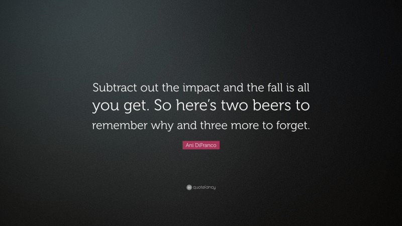 Ani DiFranco Quote: “Subtract out the impact and the fall is all you get. So here’s two beers to remember why and three more to forget.”