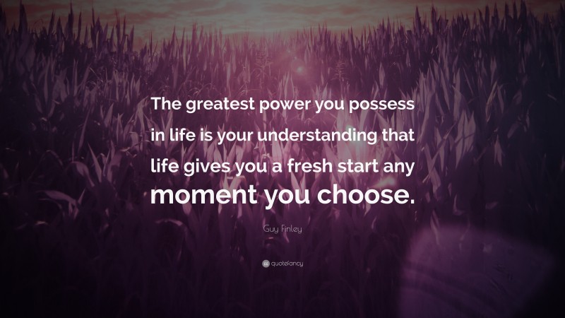 Guy Finley Quote: “The greatest power you possess in life is your understanding that life gives you a fresh start any moment you choose.”