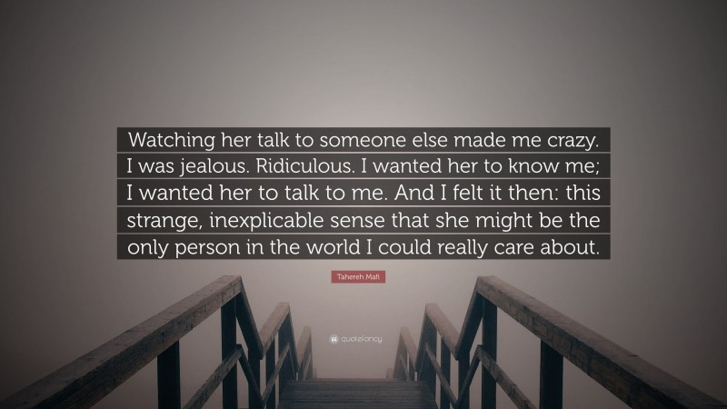 Tahereh Mafi Quote: “Watching her talk to someone else made me crazy. I was jealous. Ridiculous. I wanted her to know me; I wanted her to talk to me. And I felt it then: this strange, inexplicable sense that she might be the only person in the world I could really care about.”