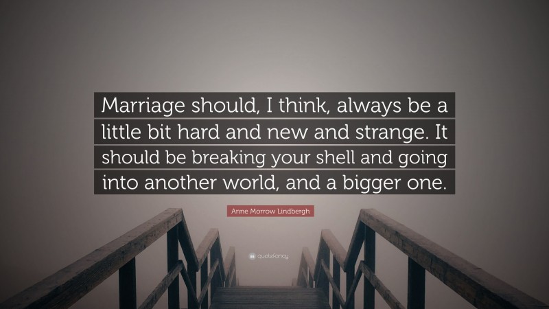 Anne Morrow Lindbergh Quote: “Marriage should, I think, always be a little bit hard and new and strange. It should be breaking your shell and going into another world, and a bigger one.”